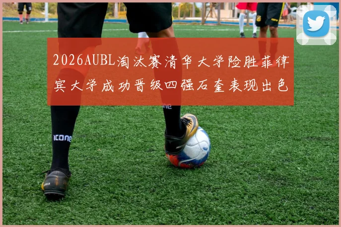2026AUBL淘汰赛清华大学险胜菲律宾大学成功晋级四强石奎表现出色贡献26分5篮板6助攻