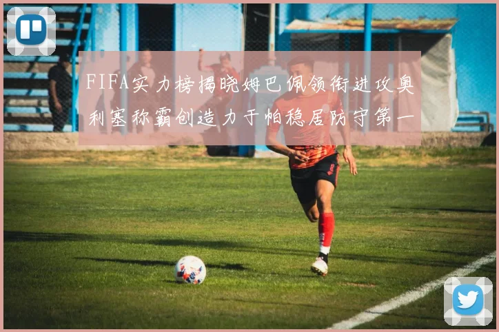 FIFA实力榜揭晓姆巴佩领衔进攻奥利塞称霸创造力于帕稳居防守第一