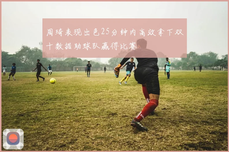 周琦表现出色25分钟内高效拿下双十数据助球队赢得比赛