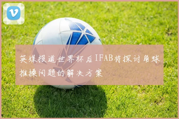 英媒报道世界杯后IFAB将探讨角球推搡问题的解决方案