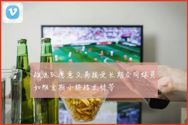 雄鹿队愿意交易接受长期合同球员如维金斯小桥格兰特等