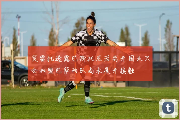 莫雷托透露巴斯托尼若离开国米只会加盟巴萨两队尚未展开接触