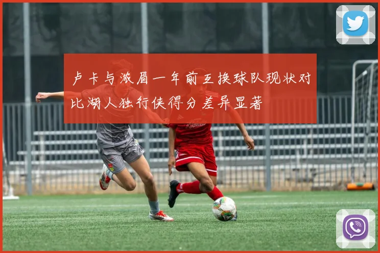 卢卡与浓眉一年前互换球队现状对比湖人独行侠得分差异显著