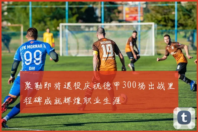 聚勒即将退役庆祝德甲300场出战里程碑成就辉煌职业生涯