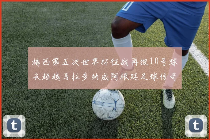 梅西第五次世界杯征战再披10号球衣超越马拉多纳成阿根廷足球传奇