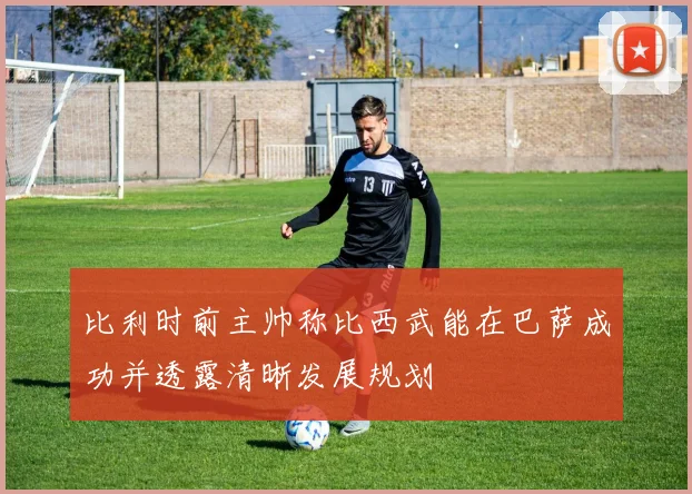 比利时前主帅称比西武能在巴萨成功并透露清晰发展规划