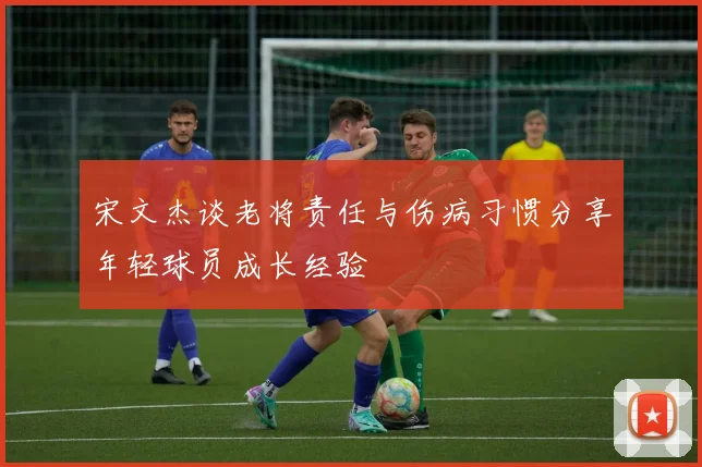 宋文杰谈老将责任与伤病习惯分享年轻球员成长经验