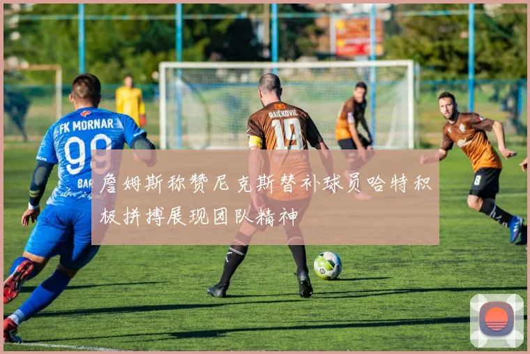 詹姆斯称赞尼克斯替补球员哈特积极拼搏展现团队精神