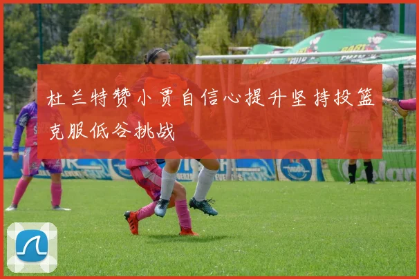 杜兰特赞小贾自信心提升坚持投篮克服低谷挑战