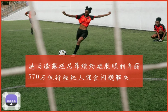 迪马透露迈尼昂续约进展顺利年薪570万仅待经纪人佣金问题解决
