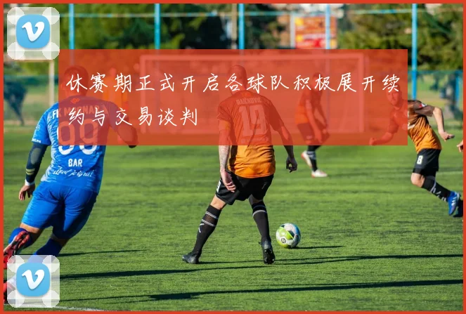 休赛期正式开启各球队积极展开续约与交易谈判