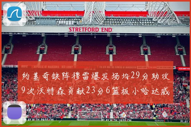 约基奇缺阵穆雷爆发场均29分助攻9次沃特森贡献23分6篮板小哈达威也有17分表现出色