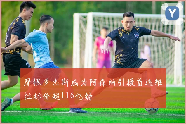 摩根罗杰斯成为阿森纳引援首选维拉标价超116亿镑
