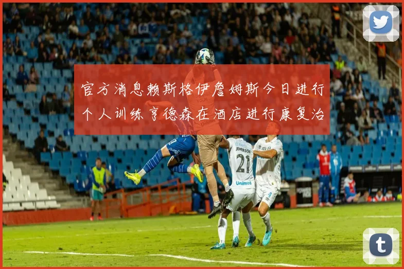 官方消息赖斯格伊詹姆斯今日进行个人训练亨德森在酒店进行康复治疗