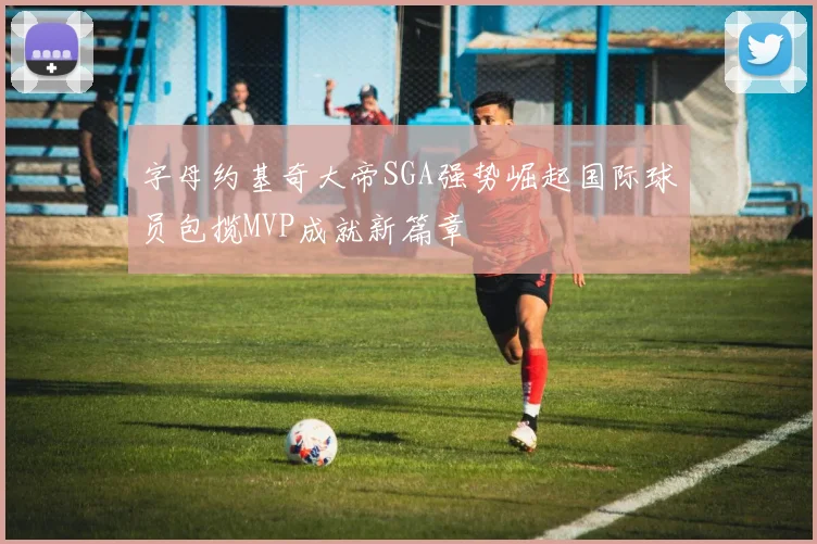字母约基奇大帝SGA强势崛起国际球员包揽MVP成就新篇章