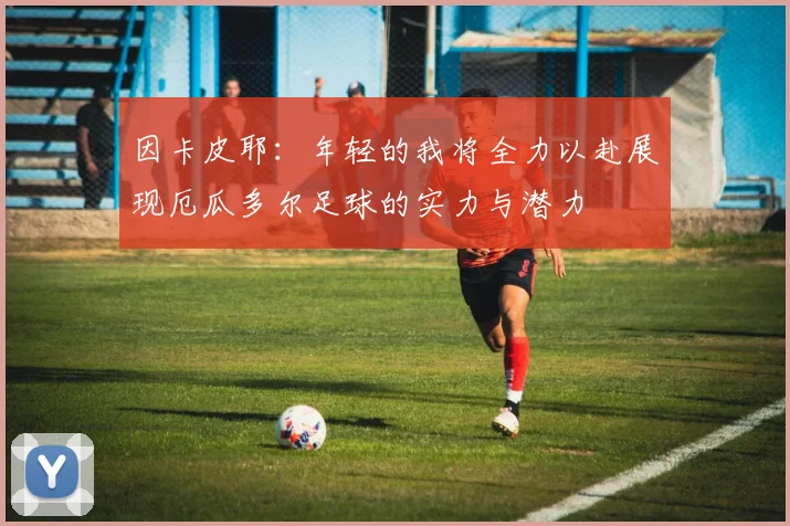 因卡皮耶：年轻的我将全力以赴展现厄瓜多尔足球的实力与潜力