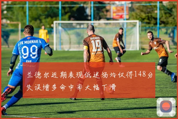 兰德尔近期表现低迷场均仅得148分失误增多命中率大幅下滑