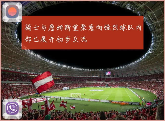 骑士与詹姆斯重聚意向强烈球队内部已展开初步交流