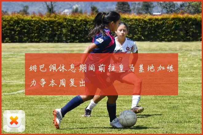 姆巴佩休息期间前往皇马基地加练力争本周复出