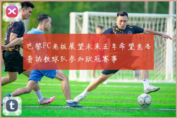 巴黎FC老板展望未来五年希望克洛普执教球队参加欧冠赛事