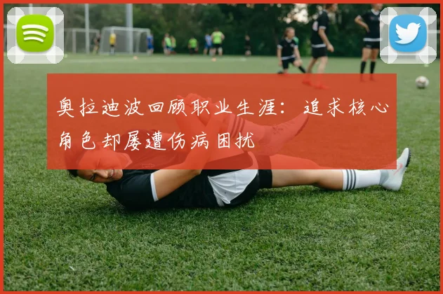 奥拉迪波回顾职业生涯：追求核心角色却屡遭伤病困扰