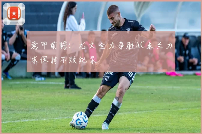 意甲前瞻：尤文全力争胜AC米兰力求保持不败纪录
