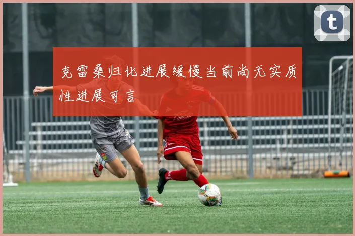 克雷桑归化进展缓慢当前尚无实质性进展可言
