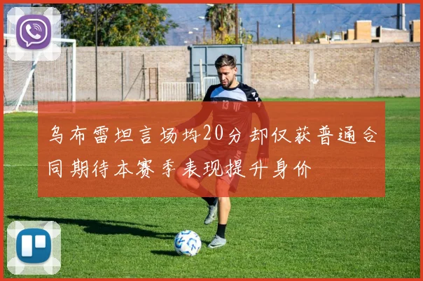 乌布雷坦言场均20分却仅获普通合同期待本赛季表现提升身价