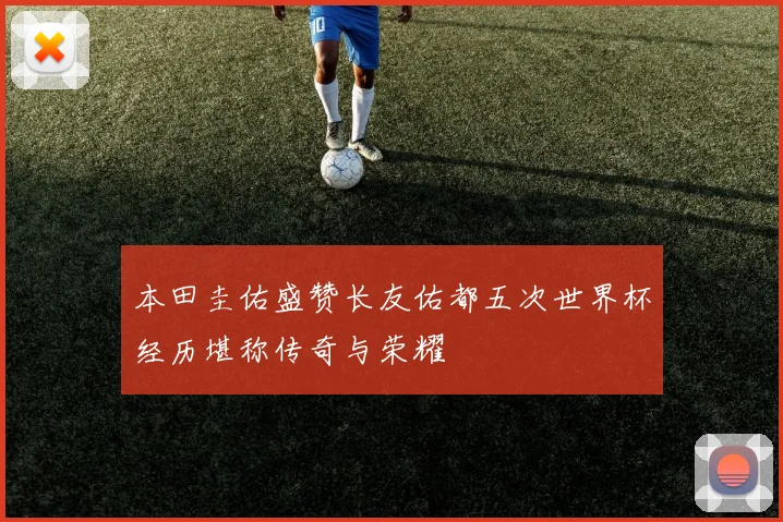 本田圭佑盛赞长友佑都五次世界杯经历堪称传奇与荣耀