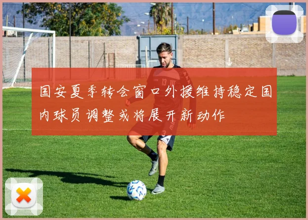 国安夏季转会窗口外援维持稳定国内球员调整或将展开新动作