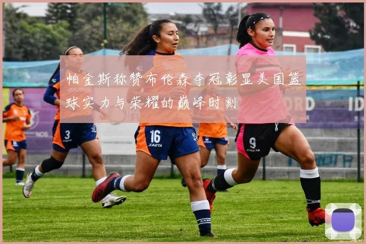 帕金斯称赞布伦森夺冠彰显美国篮球实力与荣耀的巅峰时刻