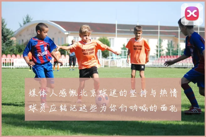 媒体人感慨北京球迷的坚持与热情球员应铭记这些为你们呐喊的面孔