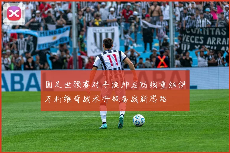 国足世预赛对手换帅后防线重组伊万科维奇战术升级备战新思路